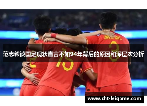 范志毅谈国足现状直言不如94年背后的原因和深层次分析